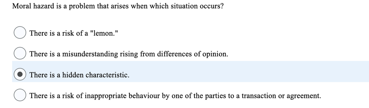 Moral hazard is a problem that arises when which situation occurs?
There is a risk of a "lemon."
There is a misunderstanding rising from differences of opinion.
There is a hidden characteristic.
There is a risk of inappropriate behaviour by one of the parties to a transaction or agreement.