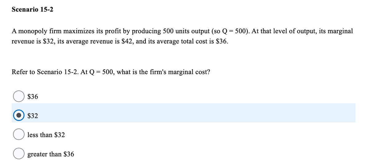 Scenario 15-2
A monopoly firm maximizes its profit by producing 500 units output (so Q = 500). At that level of output, its marginal
revenue is $32, its average revenue is $42, and its average total cost is $36.
Refer to Scenario 15-2. At Q = 500, what is the firm's marginal cost?
$36
$32
less than $32
greater than $36