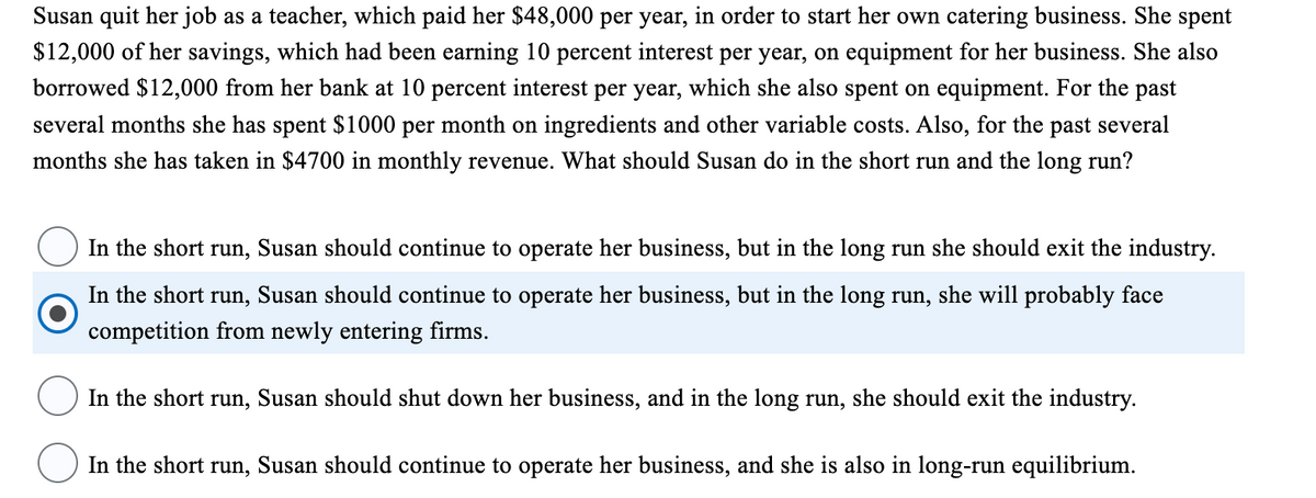 Susan quit her job as a teacher, which paid her $48,000 per year, in order to start her own catering business. She spent
$12,000 of her savings, which had been earning 10 percent interest per year, on equipment for her business. She also
borrowed $12,000 from her bank at 10 percent interest per year, which she also spent on equipment. For the past
several months she has spent $1000 per month on ingredients and other variable costs. Also, for the past several
months she has taken in $4700 in monthly revenue. What should Susan do in the short run and the long run?
In the short run, Susan should continue to operate her business, but in the long run she should exit the industry.
In the short run, Susan should continue to operate her business, but in the long run, she will probably face
competition from newly entering firms.
In the short run, Susan should shut down her business, and in the long run, she should exit the industry.
In the short run, Susan should continue to operate her business, and she is also in long-run equilibrium.