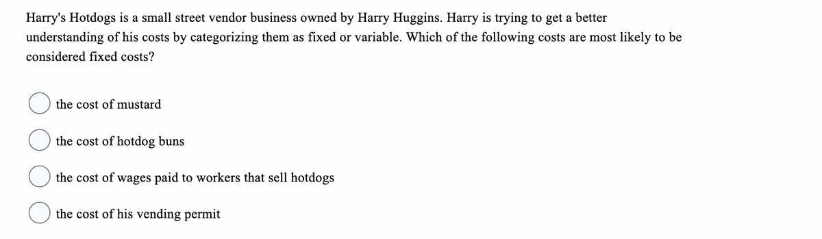 Harry's Hotdogs is a small street vendor business owned by Harry Huggins. Harry is trying to get a better
understanding of his costs by categorizing them as fixed or variable. Which of the following costs are most likely to be
considered fixed costs?
the cost of mustard
the cost of hotdog buns
the cost of wages paid to workers that sell hotdogs
the cost of his vending permit