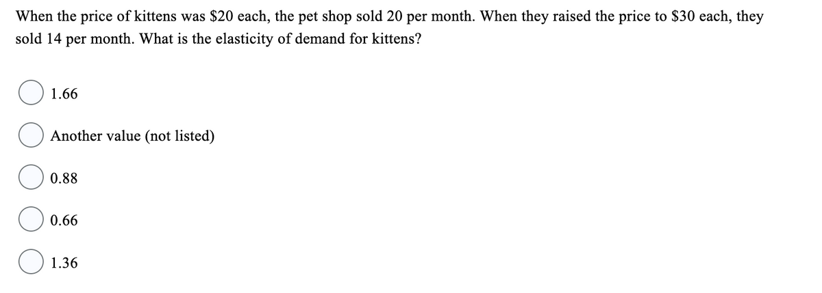 When the price of kittens was $20 each, the pet shop sold 20 per month. When they raised the price to $30 each, they
sold 14 per month. What is the elasticity of demand for kittens?
1.66
Another value (not listed)
0.88
0.66
1.36