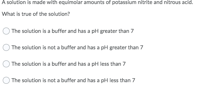 A solution is made with equimolar amounts of potassium nitrite and nitrous acid.
What is true of the solution?
O The solution is a buffer and has a pH greater than 7
The solution is not a buffer and has a pH greater than 7
The solution is a buffer and has a pH less than 7
The solution is not a buffer and has a pH less than 7
