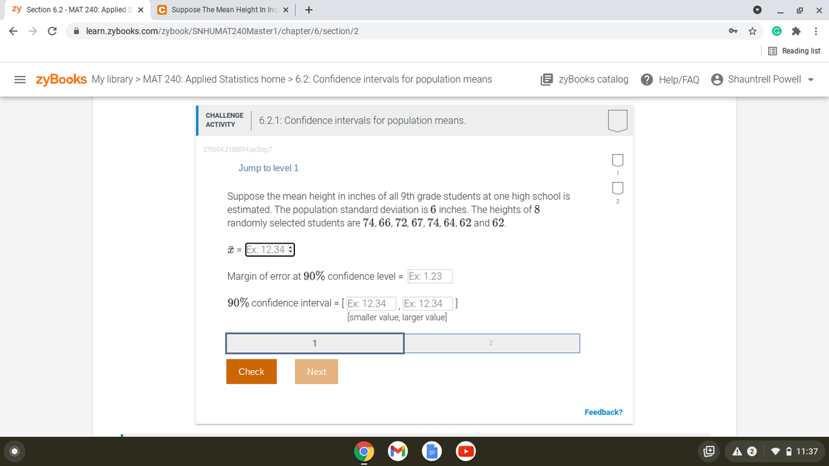 zy Section 6.2 - MAT 240: Applied S x
C Suppose The Mean Height In Inc x
+
->
A learn.zybooks.com/zybook/SNHUMAT240Master1/chapter/6/section/2
E Reading list
= zyBooks My library > MAT 240: Applied Statistics home > 6.2: Confidence intervals for population means
E zyBooks catalog
Help/FAQ
Shauntrell Powell
CHALLENGE
6.2.1: Confidence intervals for population means.
АCTIVITY
270604.2156894.gx3zgy7
Jump to level 1
1
Suppose the mean height in inches of all 9th grade students at one high school is
estimated. The population standard deviation is 6 inches. The heights of 8
randomly selected students are 74, 66, 72, 67, 74, 64, 62 and 62.
Ex: 12.34 :
Margin of error at 90% confidence level = Ex: 1.23
90% confidence interval = [ Ex: 12.34
Ex: 12.34 ]
[smaller value, larger value]
Check
Next
Feedback?
A 11:37
D-D
