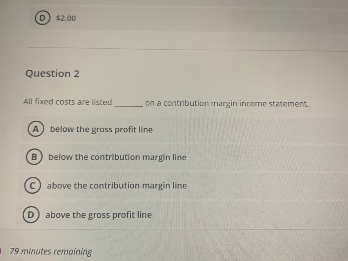 D) $2.00
Question 2
All fixed costs are listed
on a contribution margin income statement.
A below the gross profit line
B below the contribution margin line
above the contribution margin line
above the gross profit line
79 minutes remaining
