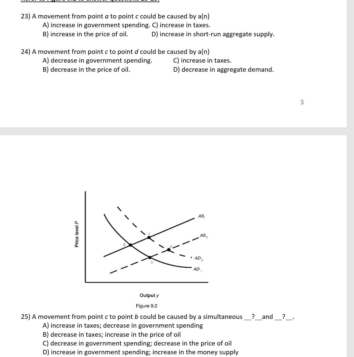 23) A movement from point a to point c could be caused by a(n)
A) increase in government spending. C) increase in taxes.
B) increase in the price of oil.
D) increase in short-run aggregate supply.
24) A movement from point c to point d could be caused by a(n)
A) decrease in government spending.
B) decrease in the price of oil.
C) increase in taxes.
D) decrease in aggregate demand.
AS.
AS,
AD 2
AD
Output y
Figure 9.2
25) A movement from point c to point b could be caused by a simultaneous
A) increase in taxes; decrease in government spending
B) decrease in taxes; increase in the price of oil
C) decrease in government spending; decrease in the price of oil
D) increase in government spending; increase in the money supply
? _and
?_.
Price level P
