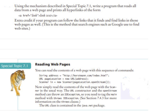 Using the mechanism described in Special Topic 7.1, write a program that reads all
data from a web page and prints all hyperlinks of the form
a href-"link">link text</a>
Extra credit if your program can follow the links that it finds and find links in those
web pages as well. (This is the method that search engines such as Google use to find
web sites.)
Special Topic 7.1 Reading Web Pages
You can read the contents of a web page with this sequence of commands:
String address - "http://horstmann.com/index.html";
URL pagelocation - new URL(address);
Scanner in - new Scanner(pagelocation.openStream0);
Now simply read the contents of the web page with the Scan-
ner in the usual way. The URL constructor and the openStrean
method can throw an 10Exception, so you need to tag the nain
method with throws I0Exception. (Sece Section 7.4.3 for more
information on the throws clause.)
The URL class is contained in the java.net package.
