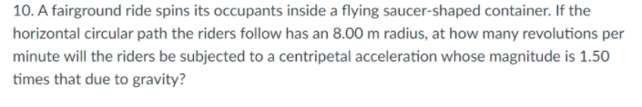 10. A fairground ride spins its occupants inside a flying saucer-shaped container. If the
horizontal circular path the riders follow has an 8.00 m radius, at how many revolutions per
minute will the riders be subjected to a centripetal acceleration whose magnitude is 1.50
times that due to gravity?
