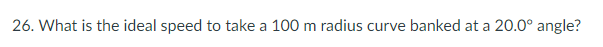 26. What is the ideal speed to take a 100 m radius curve banked at a 20.0° angle?
