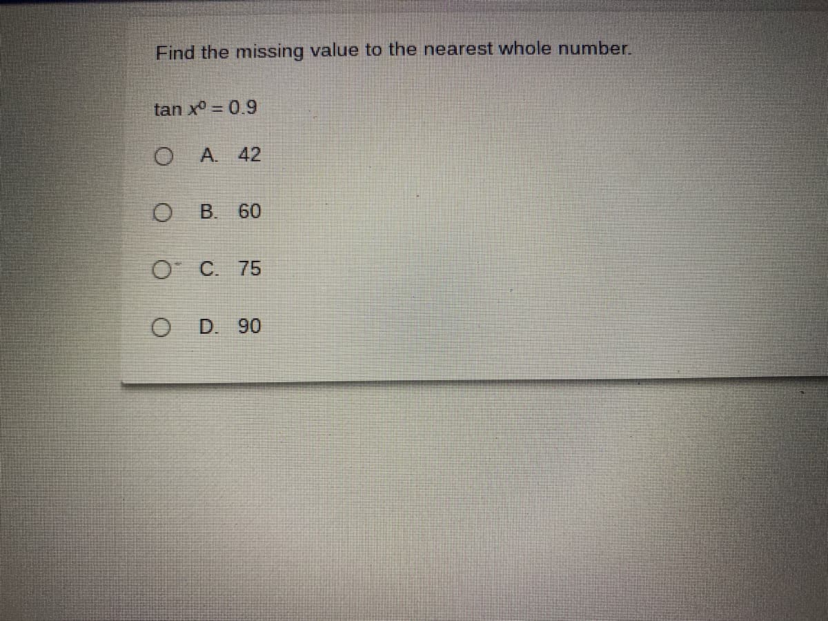 Find the missing value to the nearest whole number.
tan x° = 0.9
A. 42
B. 60
O C. 75
O D. 90
