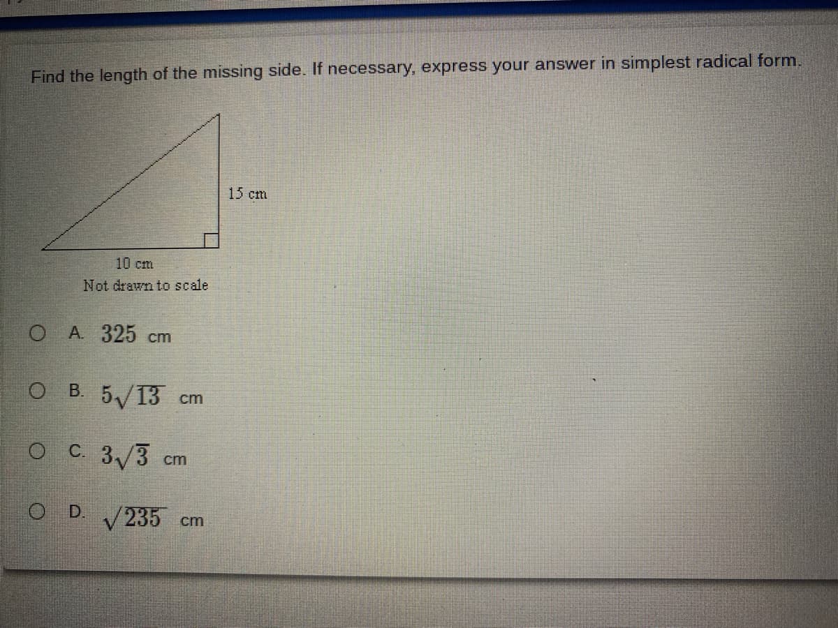 Find the length of the missing side. If necessary, express your answer in simplest radical form.
15 cm
10 cm
Not drawn to scale
O A 325 cm
O B. 5/13 cm
O C. 3/3
cm
O D 235 cm
