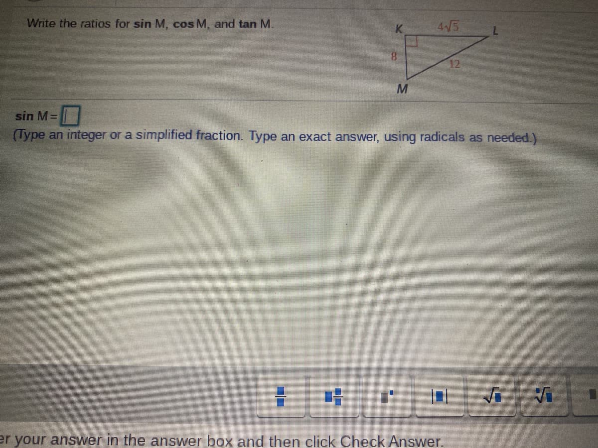 Write the ratios for sin M, cos M, and tan M.
4/5
8.
12
sin M=
(Type an integer or a simplified fraction. Type an exact answer, using radicals as needed.)
er your answer in the answer box and then click Check Answer.
