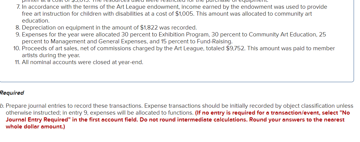 7. In accordance with the terms of the Art League endowment, income earned by the endowment was used to provide
free art instruction for children with disabilities at a cost of $1,005. This amount was allocated to community art
education.
8. Depreciation on equipment in the amount of $1,822 was recorded.
9. Expenses for the year were allocated 30 percent to Exhibition Program, 30 percent to Community Art Education, 25
percent to Management and General Expenses, and 15 percent to Fund-Raising.
10. Proceeds of art sales, net of commissions charged by the Art League, totaled $9,752. This amount was paid to member
artists during the year.
11. All nominal accounts were closed at year-end.
Required
b. Prepare journal entries to record these transactions. Expense transactions should be initially recorded by object classification unless
otherwise instructed; in entry 9, expenses will be allocated to functions. (If no entry is required for a transaction/event, select "No
Journal Entry Required" in the first account field. Do not round intermediate calculations. Round your answers to the nearest
whole dollar amount.)