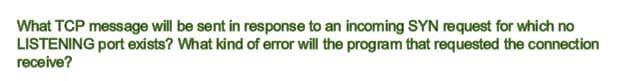 What TCP message will be sent in response to an incoming SYN request for which no
LISTENING port exists? What kind of error will the program that requested the connection
гecelve?
