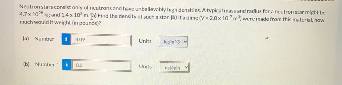 Neutron stars consist only of neutrons and have unbelievably high densities. A typical mass and radius for a neutron star might be
4.7 x 1028 kg and 1.4 x 10 m. Ta) Find the density of such a star. (b) If a dime (V = 2.0x 10 m) were made from this material, how
much would it weight (in pounds)?
(a) Number
i
4.09
Units
kg/m^3 v
(b) Number
8.2
Units
gal/min
