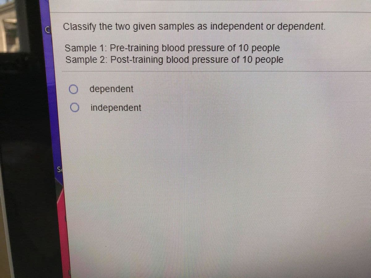 c Classify the two given samples as independent or dependent.
Sample 1. Pre-training blood pressure of 10 people
Sample 2. Post-training blood pressure of 10 people
dependent
Oindependent
