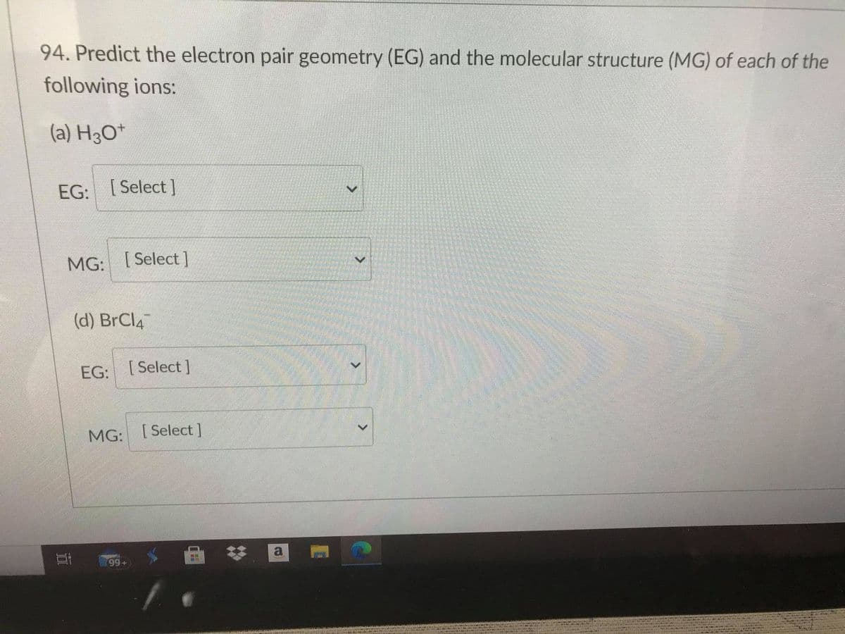 94. Predict the electron pair geometry (EG) and the molecular structure (MG) of each of the
following ions:
(a) H3O*
EG: [Select ]
MG: [Select ]
(d) BrCl4
EG:
[ Select ]
[ Select ]
a
99+
近
