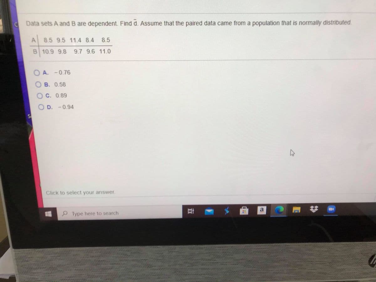 C Data sets A and B are dependent. Find d. Assume that the paired data came from a population that is normally distributed.
A 8.5 9.5 11.4 8.4
8.5
B 10.9 9.8
9.7 9.6 11.0
O A. -0.76
B. 0.58
O C. 0.89
O D. -0.94
Click to select your answer.
P Type here to search
立
