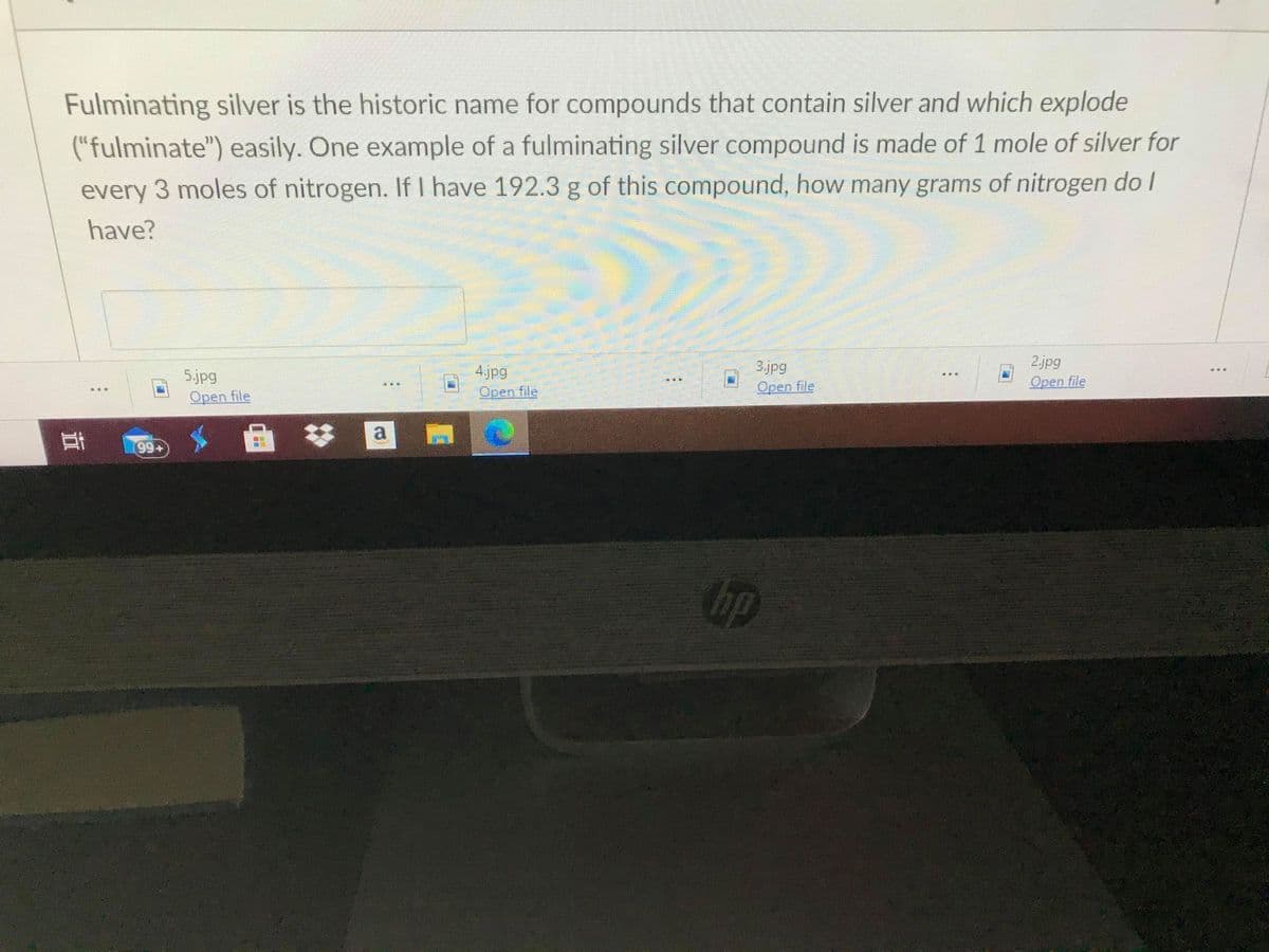 Fulminating silver is the historic name for compounds that contain silver and which explode
("fulminate") easily. One example of a fulminating silver compound is made of 1 mole of silver for
every 3 moles of nitrogen. If I have 192.3 g of this compound, how many grams of nitrogen do I
have?
2.jpg
Open file
3.jpg
5.jpg
Open file
4.jpg
Open file
Орen file
a
耳
99+
bp
