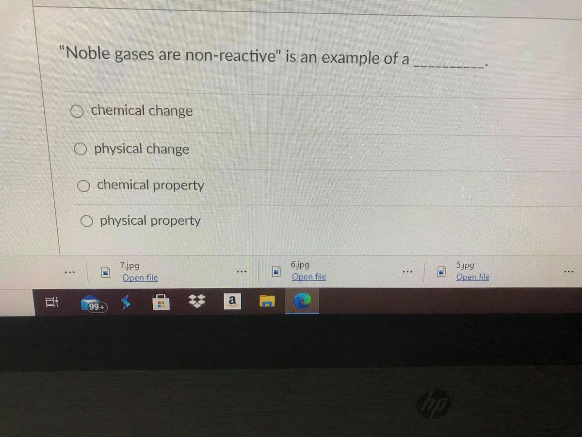 "Noble gases are non-reactive" is an example of a
O chemical change
O physical change
O chemical property
O physical property
7jpg
Open file
6.jpg
Орen file
5.jpg
...
...
三東
Open file
a
