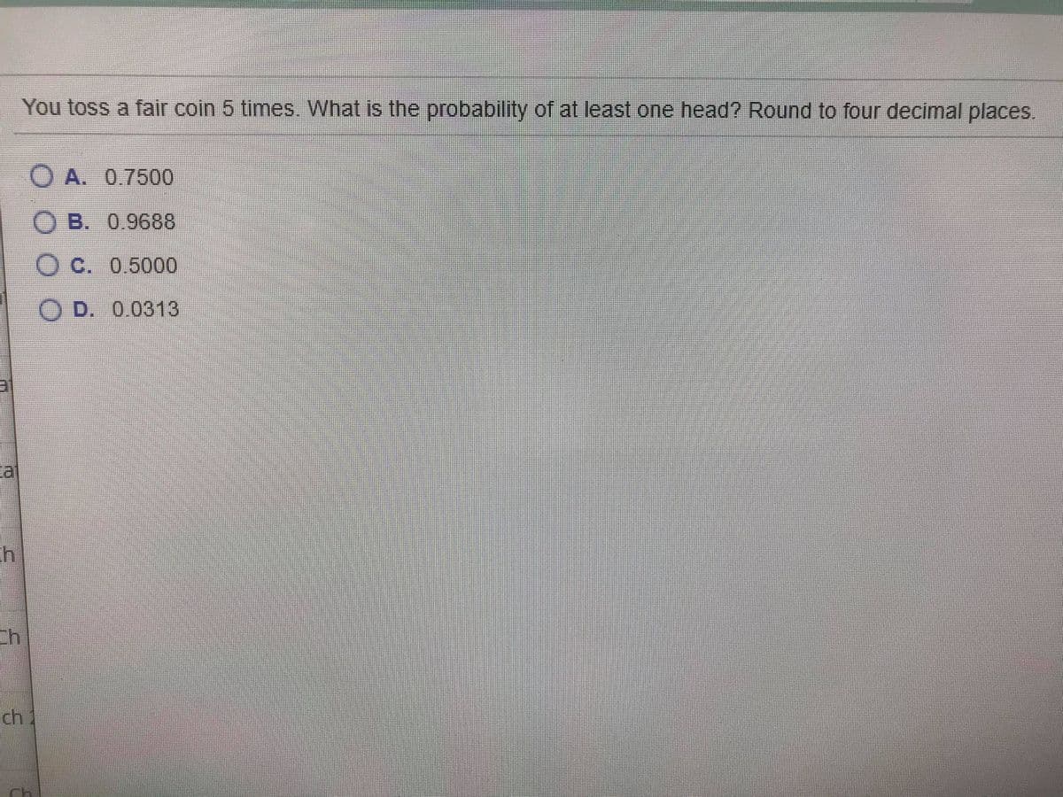 You toss a fair coin 5 times. What is the probability of at least one head? Round to four decimal places.
O A. 0.7500
O B. 0,9688
Oc. 0.5000
O D. 0.0313
ch
