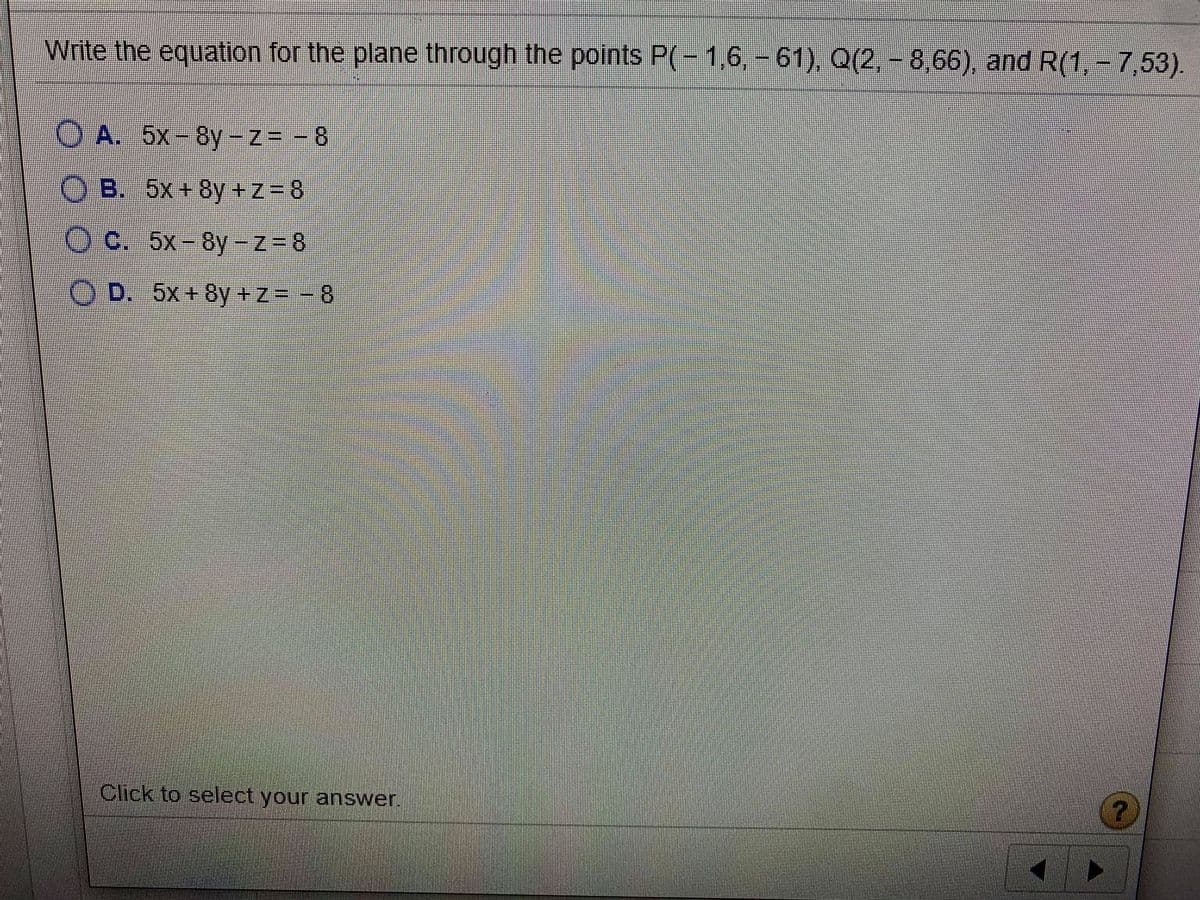 Write the equation for the plane through the points P(- 1,6, -61), Q(2, - 8,66), and R(1, - 7,53).
O A. 5x-8y-z= - 8
O B. 5x+ 8y +z=8
C. 5x-8y-zZ= 8
O D. 5x+8y +z=-8
Click to select your answer,
