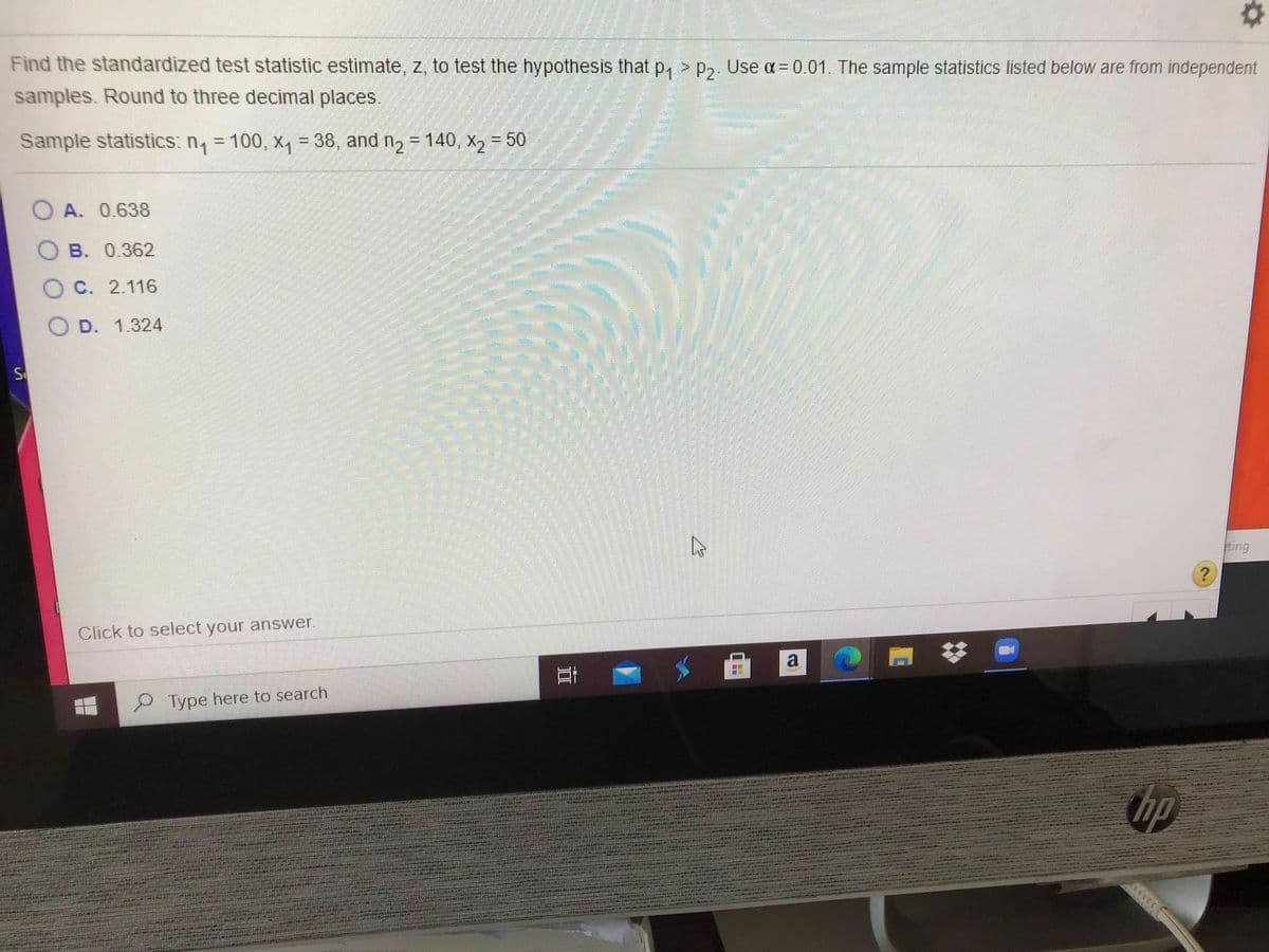 Find the standardized test statistic estimate, z, to test the hypothesis that p, > p,. Use a= 0.01. The sample statistics listed below are from independent
samples. Round to three decimal places.
Sample statistics: n, = 100, x, = 38, and n2 = 140, X2 = 50
%3D
%D
O A. 0.638
B. 0.362
O C. 2.116
D. 1.324
S
ting
Click to select your answer.
Type here to search
hp
近
