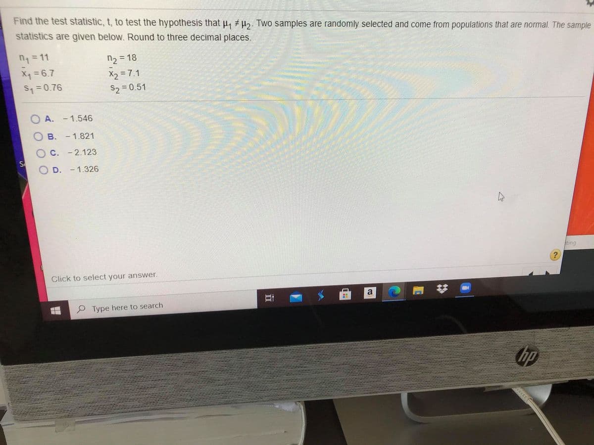 Find the test statistic, t, to test the hypothesis that u, u,. Two samples are randomly selected and come from populations that are normal. The sample
statistics are given below. Round to three decimal places.
n= 11
n2 = 18
X =6.7
X2 = 7.1
S1=0.76
S2 = 0.51
O A. - 1.546
B. -1.821
C. - 2.123
S
D. -1.326
eting
Click to select your answer.
Type here to search
hp
立
