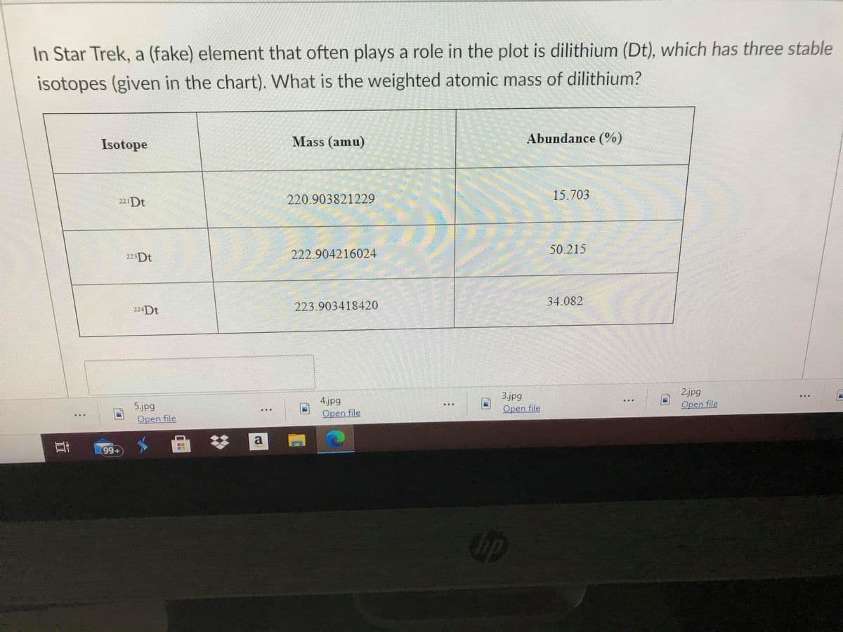 In Star Trek, a (fake) element that often plays a role in the plot is dilithium (Dt), which has three stable
isotopes (given in the chart). What is the weighted atomic mass of dilithium?
Isotope
Mass (amu)
Abundance (%)
221D
220.903821229
15.703
222.904216024
50.215
22Dt
34.082
224Dt
223.903418420
5.jpg
Open file
4.jpg
Open file
3.jpg
Open file
2.jpg
Open file
a
99+
ip
立
