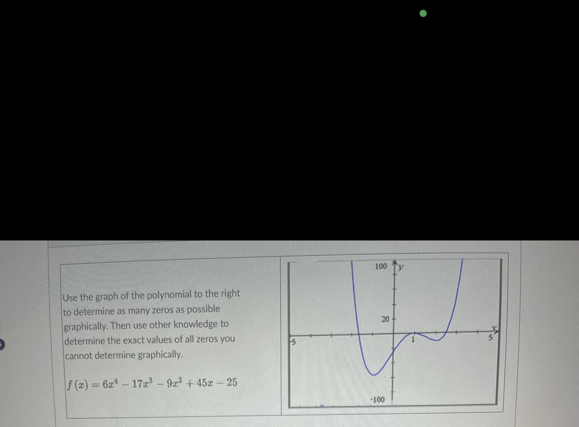 Use the graph of the polynomial to the right
to determine as many zeros as possible
graphically. Then use other knowledge to
determine the exact values of all zeros you
cannot determine graphically.
f(x) = 6x4 - 17x³ - 9x² +45x - 25
100
20
-100