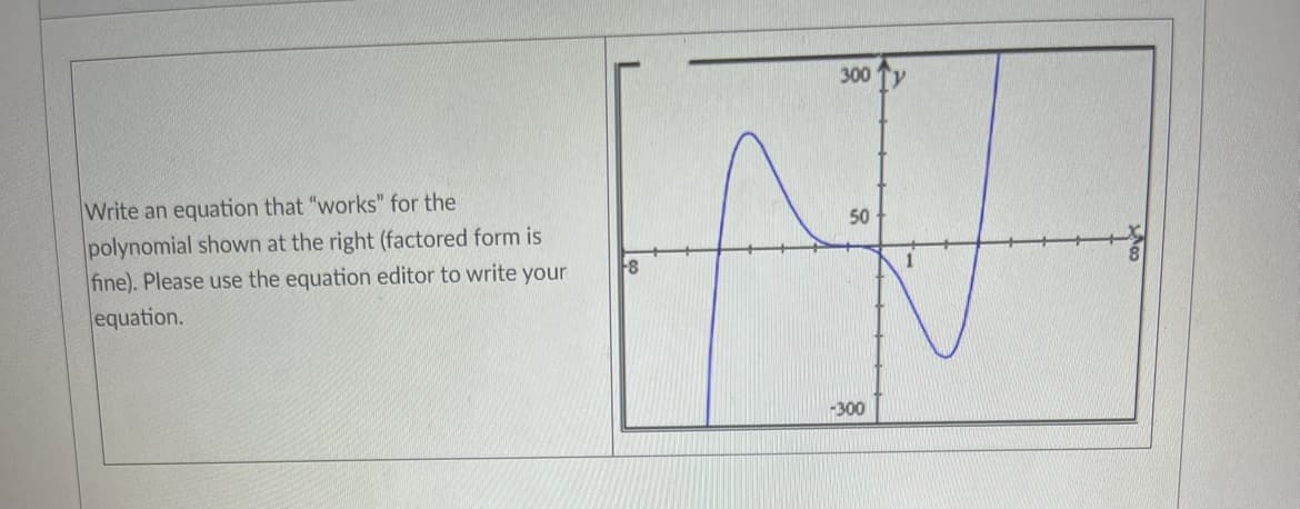 Write an equation that "works" for the
polynomial shown at the right (factored form is
fine). Please use the equation editor to write your
equation.
8
300
50
-300