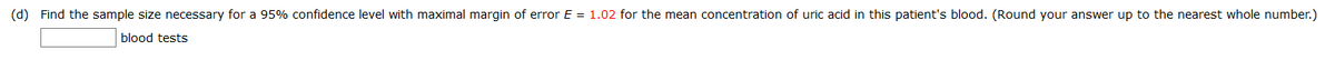 (d) Find the sample size necessary for a 95% confidence level with maximal margin of error E = 1.02 for the mean concentration of uric acid in this patient's blood. (Round your answer up to the nearest whole number.)
blood tests
