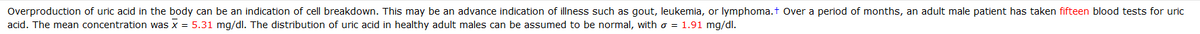 Overproduction of uric acid in the body can be an indication of cell breakdown. This may be an advance indication of illness such as gout, leukemia, or lymphoma.t Over a period of months, an adult male patient has taken fifteen blood tests for uric
acid. The mean concentration was x = 5.31 mg/dl. The distribution of uric acid in healthy adult males can be assumed to be normal, with o = 1.91 mg/dl.

