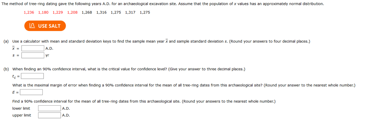 The method of tree-ring dating gave the following years A.D. for an archaeological excavation site. Assume that the population of x values has an approximately normal distribution.
1,236
1,180 1,229 1,208 1,268
1,316 1,275 1,317
1,275
n USE SALT
(a) Use a calculator with mean and standard deviation keys to find the sample mean year x and sample standard deviation s. (Round your answers to four decimal places.)
x =
A.D.
S =
yr
(b) When finding an 90% confidence interval, what is the critical value for confidence level? (Give your answer to three decimal places.)
t =
What is the maximal margin of error when finding a 90% confidence interval for the mean of all tree-ring dates from this archaeological site? (Round your answer to the nearest whole number.)
E =
Find a 90% confidence interval for the mean of all tree-ring dates from this archaeological site. (Round your answers to the nearest whole number.)
lower limit
A.D.
upper limit
A.D.
