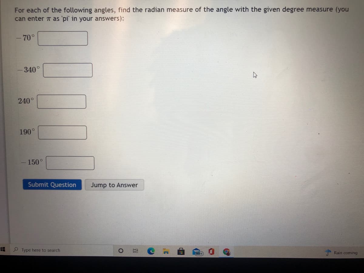 For each of the following angles, find the radian measure of the angle with the given degree measure (you
can enter T as 'pi' in your answers):
- 70°
340°
240°
190°
150°
Submit Question
Jump to Answer
P Type here to search
99+
Rain coming
近
