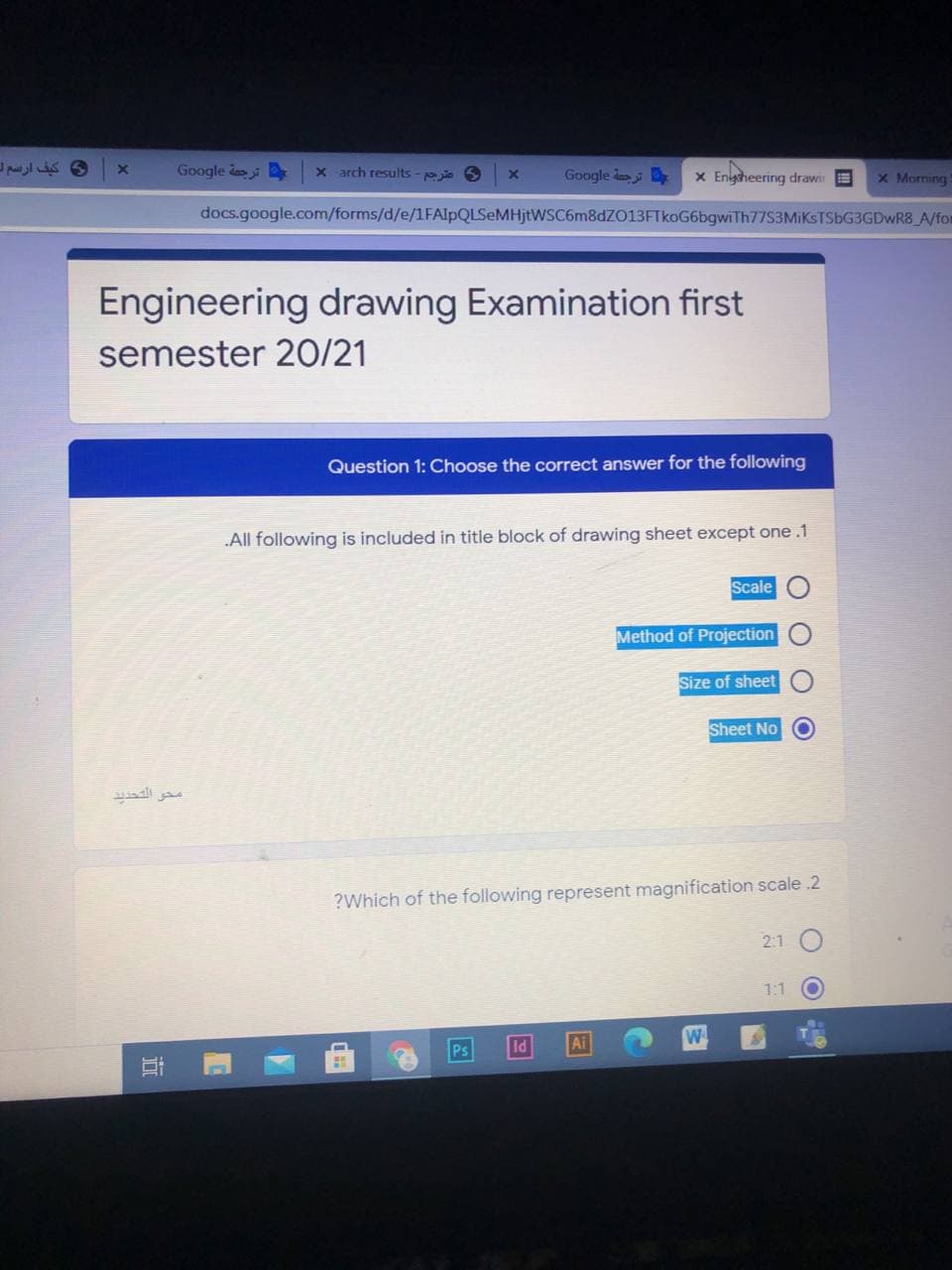 Google do
x arch results - jie 6
Google l
x Engheering drawir E
x Morning
docs.google.com/forms/d/e/1FAlpQLSeMHjtWSC6m8dZ013FTkoG6bgwiTh77S3MiKSTSbG3GDwR8 A/fom
Engineering drawing Examination first
semester 20/21
Question 1: Choose the correct answer for the following
All following is included in title block of drawing sheet except one .1
Scale
Method of Projection
Size of sheet
Sheet No O
محو التحديد
?Which of the following represent magnification scale .2
2:1
1:1
Ps
ld
Ai
