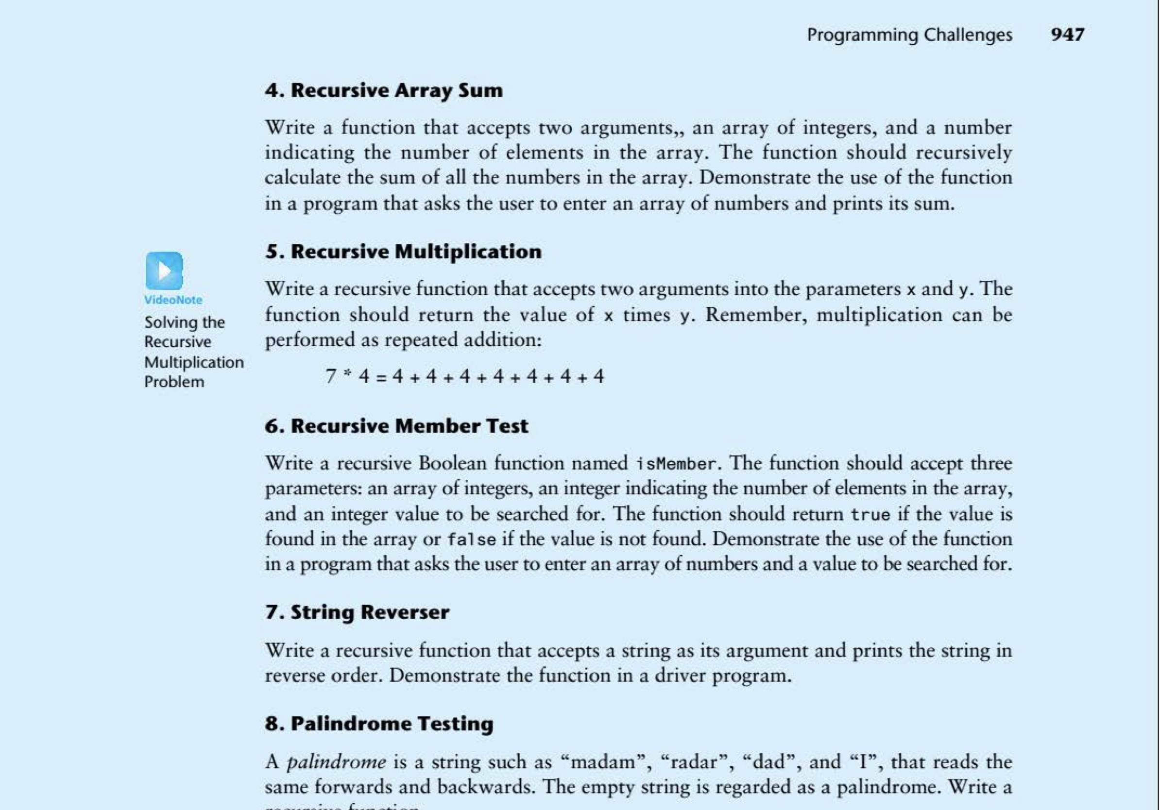 Programming Challenges
947
4. Recursive Array Sum
Write a function that accepts two arguments,, an array of integers, and a number
indicating the number of elements in the array. The function should recursively
calculate the sum of all the numbers in the array. Demonstrate the use of the function
in a program that asks the user to enter an array of numbers and prints its sum.
5. Recursive Multiplication
Write a recursive function that accepts two arguments into the parameters x and y. The
function should return the value of x times y. Remember, multiplication can be
performed as repeated addition:
VideoNote
Solving the
Recursive
Multiplication
7 * 4 = 4 + 4 + 4 + 4 + 4 + 4 + 4
Problem
%3D
6. Recursive Member Test
Write a recursive Boolean function named isMember. The function should accept three
parameters: an array of integers, an integer indicating the number of elements in the array,
and an integer value to be searched for. The function should return true if the value is
found in the array or false if the value is not found. Demonstrate the use of the function
in a program that asks the user to enter an array of numbers and a value to be searched for.
7. String Reverser
Write a recursive function that accepts a string as its argument and prints the string in
reverse order. Demonstrate the function in a driver program.
8. Palindrome Testing
A palindrome is a string such as “madam", "radar", "dad", and “I", that reads the
same forwards and backwards. The empty string is regarded as a palindrome. Write a
