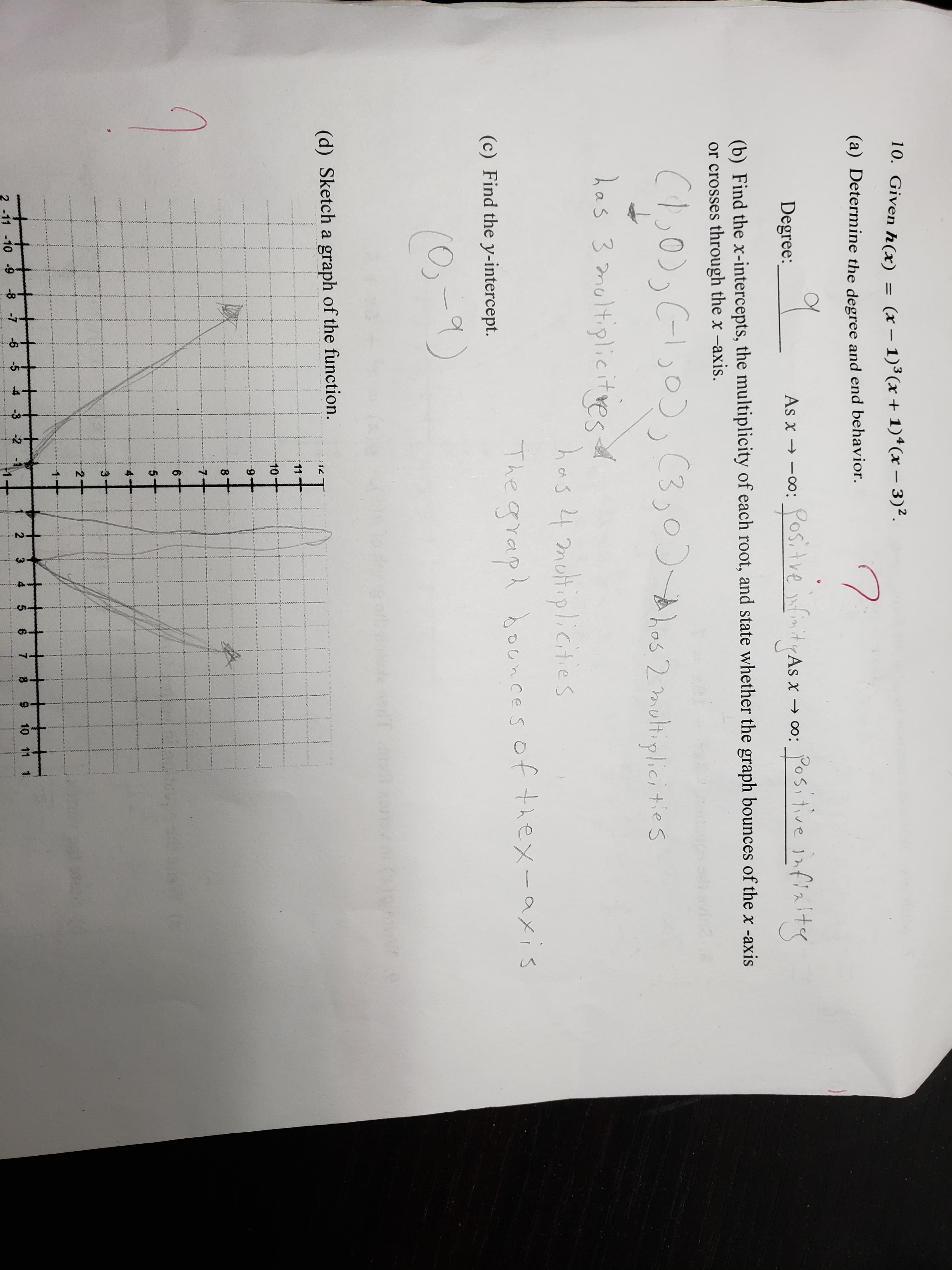 10. Given h(x) = (x-1)3(x+ 1)4(x-3)2.
(0) Determine the degre and end lbehavior
7
e degree and end behavior.
Degree
(b) Find the x-intercepts, the multiplicity of each root, and state whether the graph bounces of the x -axis
or crosses through the x -axis.
(c) Find the y-intercept.
(d) Sketch a graph of the function
8 7 -6
2 3 4 5 6 7 8 9 10 11 1
11 -109431
