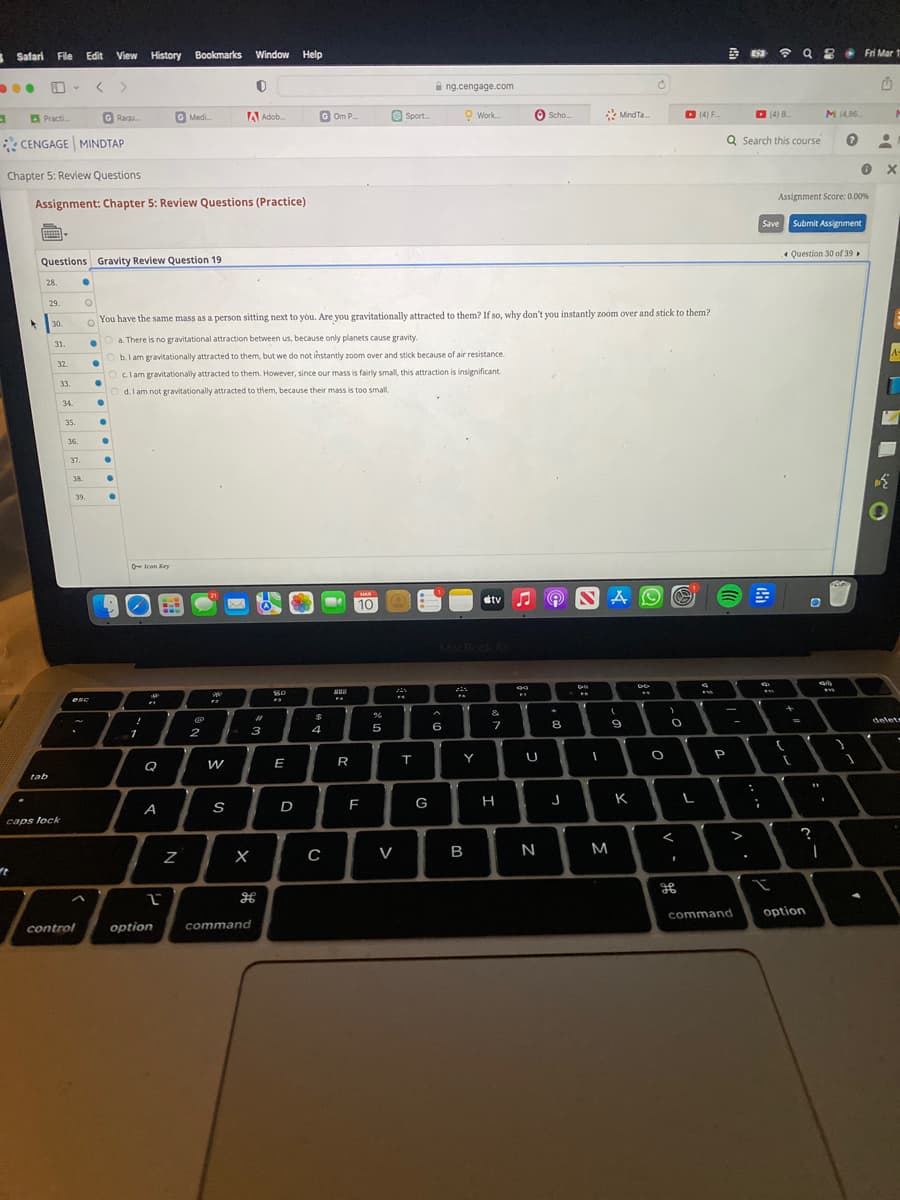 ●
a
Safari File Edit View
●
ft
Practi.....
4
CENGAGE MINDTAP
p
Chapter 5: Review Questions
Assignment: Chapter 5: Review Questions (Practice)
28.
tab
29.
Questions Gravity Review Question 19.
30.
v
31.
32.
33.
caps lock
34.
35.
36.
●
37.
38.
control
O
39.
esc
G Raqu
●
●
View History Bookmarks Window Help
0
●
●
●
●
●
●
!
You have the same mass as a person sitting next to you. Are you gravitationally attracted to them? If so, why don't you instantly zoom over and stick to them?
O a. There is no gravitational attraction between us, because only planets cause gravity.
●
Ob. I am gravitationally attracted to them, but we do not instantly zoom over and stick because of air resistance.
Oclam gravitationally attracted to them. However, since our mass is fairly small, this attraction is insignificant.
Od. I am not gravitationally attracted to them, because their mass is too small.
1
Icon Key
Q
G Medi.....
A
2
option
Z
@
2
A Adob...
W
S
3
X
#
command
20
E
D
G Om P.
$
4
C
288
FA
R
MAR
10
F
%
5
V
Sport...
FS
T
G
ng.cengage.com
A
6
Work.....
MacBook Air
Y
B
tv
&
7
H
99
U
Scho....
N
8
J
S
D
I
M
MindTa...
A
(
9
K
Ć
DO
O
>
O
I
(4) F
L
4
P
Q Search this course
-
>
command
.
;
(4) B
8
w
I
Q 8
Q8 Fri Mar 1
1
Save Submit Assignment
Assignment Score: 0.00%
+
(
Question 30 of 39
[
M (4,86
O
?
option
I
$1
.
}
•
0 x
P
A-
74
delete