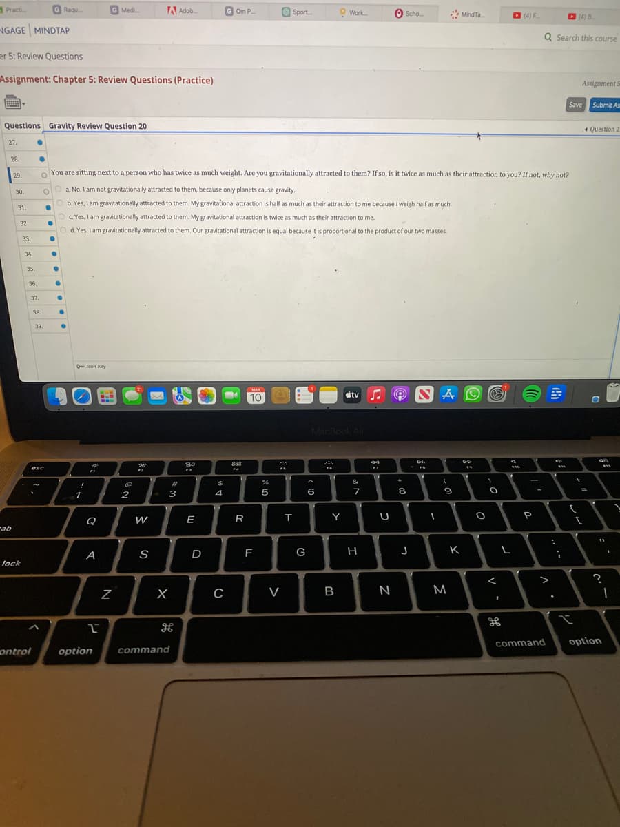 Practi.....
NGAGE MINDTAP
27.
er 5: Review Questions
Assignment: Chapter 5: Review Questions (Practice)
Questions Gravity Review Question 20
28.
ab
29.
30.
31.
32.
lock
33.
34.
35.
●
36.
●
37.
ontrol
GRaqu
38.
39.
esc
●
●
●
O
Oa. No, I am not gravitationally attracted to them, because only planets cause gravity.
Ob. Yes, I am gravitationally attracted to them. My gravitational attraction is half as much as their attraction to me because I weigh half as much.
O c. Yes, I am gravitationally attracted to them. My gravitational attraction is twice as much as their attraction to me.
●
Od. Yes, I am gravitationally attracted to them. Our gravitational attraction is equal because it is proportional to the product of our two masses.
●
●
O
You are sitting next to a person who has twice as much weight. Are you gravitationally attracted to them? If so, is it twice as much as their attraction to you? If not, why not?
●
●
●
O-Icon Key
!
1
G Medi...
p
A
2
option
Z
A Adob....
2
W
S
3
X
#
command
80
E
D
$
GOm P...
4
C
888
FA
R
MAR
10
F
%
5
Sport....
F
V
T
G
Work....
A
6
MacBook Air
Y
B
#tv
&
7
H
89
F7
Scho...
U
N
8
J
NA
D-II
FR
I
(
9
MindTa...
M
DD
F
K
O
O
<
1
$10
(4) F
L
-
P
Q Search this course
>
:
ww
;
(4) B....
Save
{
?!
+
Assignment S
=
[
Submit As
Question 2
O
4m
www
$13
11
?
1
I
command option