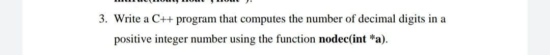 3. Write a C++ program that computes the number of decimal digits in a
positive integer number using the function nodec(int *a).
