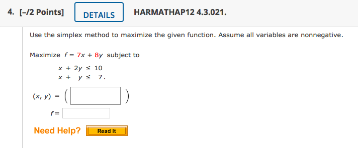 4. [-/2 Points]
DETAILS
HARMATHAP12 4.3.021.
Use the simplex method to maximize the given function. Assume all variables are nonnegative.
Maximize f = 7x + 8y subject to
x + 2y s 10
x + y s 7.
(x, y) =
f =
Need Help?
Read It
