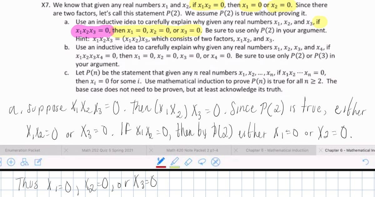 X7. We know that given any real numbers x1 and x2, if x1X2 = 0, then x1 = 0 or x2 = 0. Since there
are two factors, let's call this statement P(2). We assume P(2) is true without proving it.
a. Use an inductive idea to carefully explain why given any real numbers x1, X2, and x3, if
X1X2X3 = 0, then x1 = 0, x2 = 0, or X3 = 0. Be sure to use only P(2) in your argument.
Hint: x,x2x3 = (x1X2)X3, which consists of two factors, x1X2, and x3.
b. Use an inductive idea to carefully explain why given any real numbers x1, x2, X3, and x4, if
X1X2X3X4 = 0, then x1 = 0, x2 = 0, x3 = 0, or x4 = 0. Be sure to use only P(2) or P(3) in
%3D
%3D
your argument.
c. Let P(n) be the statement that given any n real numbers x1, X2, ..., Xn, if x,×2 …· Xn = 0,
then xị = 0 for some i. Use mathematical induction to prove P(n) is true for all n > 2. The
base case does not need to be proven, but at least acknowledge its truth.
%3D
ai duppose hi Xe Az = O. Ther ix x} Xq =0. Since P(2) is true, either
X, le:O or Xz = 0. 1f 81 X =0, thn by Pld) uther ĥi-0 or
つ
Enumeration Packet
Math 252 Quiz 5 Spring 2021
Math 420 Note Packet 2 p1-4
Chapter 8- Mathematical induction
X Chapter 6 - Mathematical Ini
