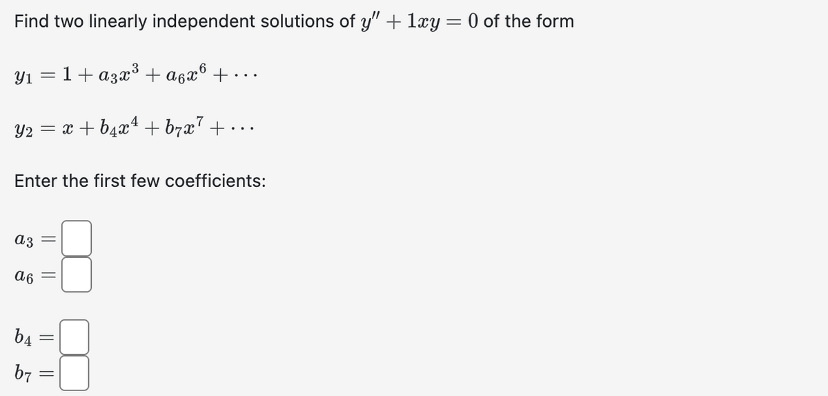 Find two linearly independent solutions of y" + 1xy = 0 of the form
1+ a3x³ + α6x6 +.
Y₂ = x + b₁x¹ +b7x7 +·
Y1
Enter the first few coefficients:
a3
а 6
b4
=
b7
||
||
||