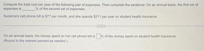 Compute the total cost per year of the following pair of expenses. Then complete the sentence: On an annual basis, the first set of
expenses is
% of the second set of expenses.
Suzanne's cell phone bill is $77 per month, and she spends $211 per year on student health insurance.
On an annual basis, the money spent on her cell phone bill is % of the money spent on student health insurance.
(Round to the nearest percent as needed.)