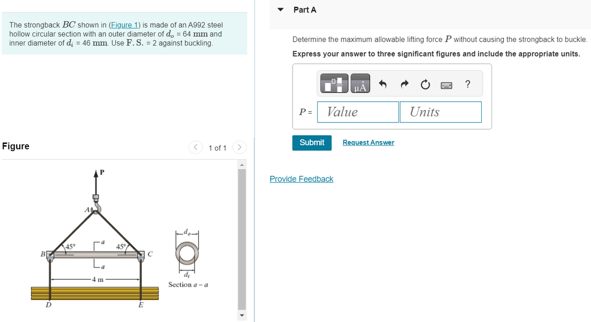 The strongback BC shown in (Figure 1) is made of an A992 steel
hollow circular section with an outer diameter of d, = 64 mm and
inner diameter of d₂ = 46 mm. Use F. S. = 2 against buckling.
Figure
B
D
45°
A
a
4 m
45°
E
C
HOF
di
1 of 1 >
Section a-a
Part A
Determine the maximum allowable lifting force P without causing the strongback to buckle.
Express your answer to three significant figures and include the appropriate units.
P =
Submit
μA
Value
Provide Feedback
Request Answer
Units
?