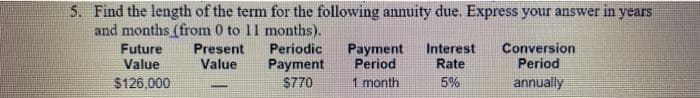 5. Find the length of the term for the following annuity due. Express your answer in years
and months (from 0 to 11 months).
Future
Value
Present
Value
Periodic
Payment
Period
Interest
Rate
Conversion
Period
Payment
$126,000
S770
1 month
5%
annually
