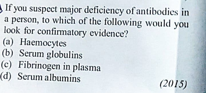 If you suspect major deficiency of antibodies in
a person, to which of the following would you
look for confirmatory evidence?
(a) Haemocytes
(b) Serum globulins
(c) Fibrinogen in plasma
(d) Serum albumins
(2015)

