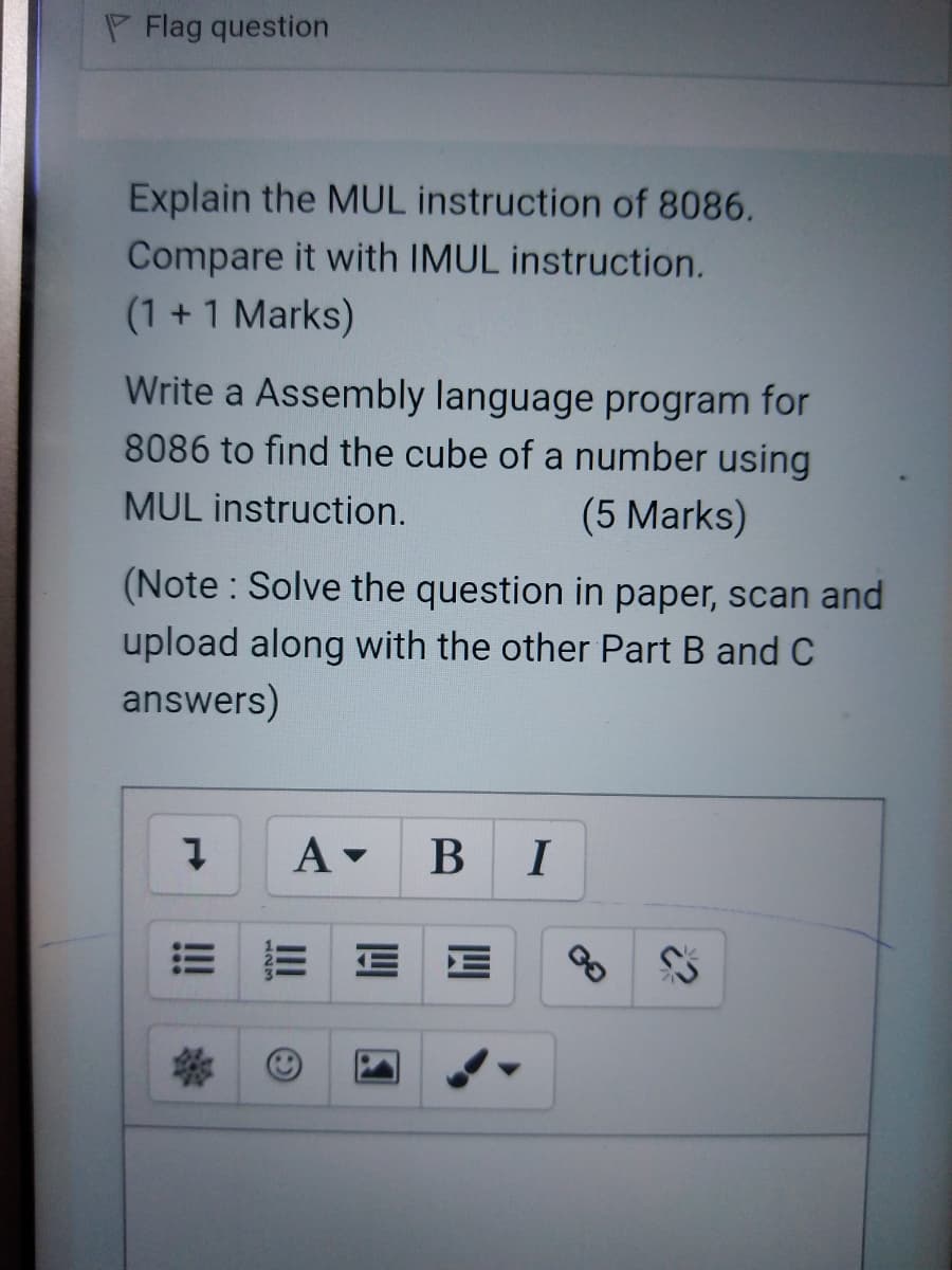 P Flag question
Explain the MUL instruction of 8086.
Compare it with IMUL instruction.
(1 +1 Marks)
Write a Assembly language program for
8086 to find the cube of a number using
MUL instruction.
(5 Marks)
(Note : Solve the question in paper, scan and
upload along with the other Part B and C
answers)
B
I
III
