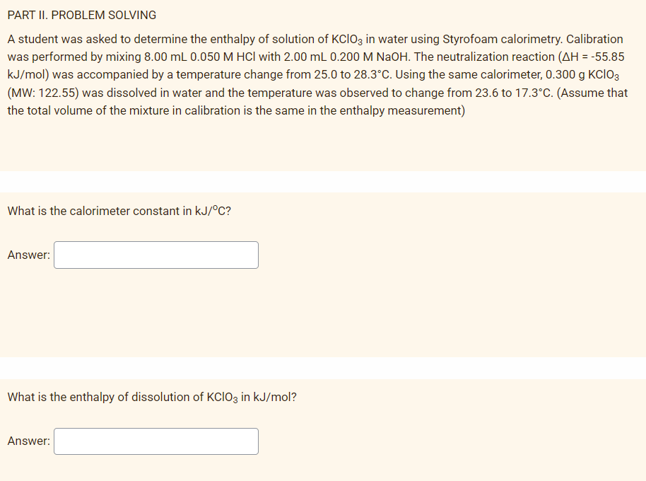 PART II. PROBLEM SOLVING
A student was asked to determine the enthalpy of solution of KCIO3 in water using Styrofoam calorimetry. Calibration
was performed by mixing 8.00 mL 0.050 M HCl with 2.00 mL 0.200 M NaOH. The neutralization reaction (AH = -55.85
kJ/mol) was accompanied by a temperature change from 25.0 to 28.3°C. Using the same calorimeter, 0.300 g KCIO3
(MW: 122.55) was dissolved in water and the temperature was observed to change from 23.6 to 17.3°C. (Assume that
the total volume of the mixture in calibration is the same in the enthalpy measurement)
What is the calorimeter constant in kJ/°C?
Answer:
What is the enthalpy of dissolution of KCIO3 in kJ/mol?
Answer:
