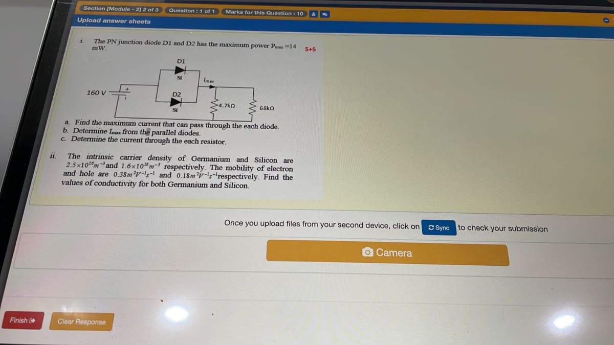 Section (Module - 2] 2 of 3 Question :1 of 1
Marks for this Question: 10 A
Upload answer sheets
The PN junction diode D1 and D2 has the maximum power Pmax -14
5+5
mW.
D1
Imax
160 V
S4.7kQ
68kn
a. Find the maximum current that can pass through the each diode.
b. Determine Imus from the parallel diodes.
c. Determine the current through the each resistor.
The intrinsic carrier density of Germanium and Silicon are
2.5x101m and 1.6x10m-3 respectively. The mobility of electron
and hole are 0.38m²v-!s- and 0.18m²v-'s-'respectively. Find the
values of conductivity for both Germanium and Silicon.
Once you upload files from your second device, click on
C Sync to check your submission
O Camera
Finish
Clear Response
